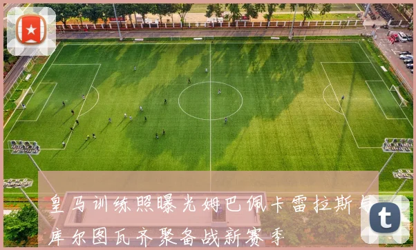 皇马训练照曝光姆巴佩卡雷拉斯与库尔图瓦齐聚备战新赛季