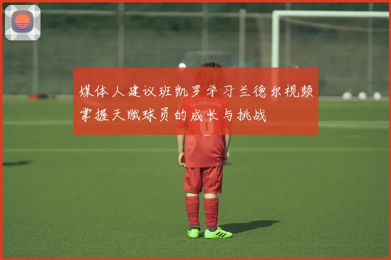媒体人建议班凯罗学习兰德尔视频掌握天赋球员的成长与挑战