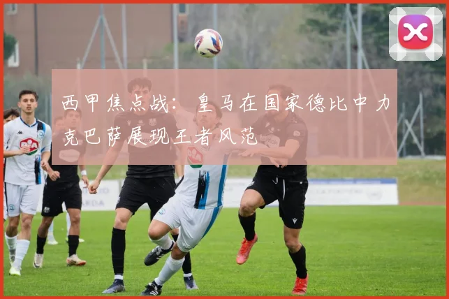 西甲焦点战：皇马在国家德比中力克巴萨展现王者风范