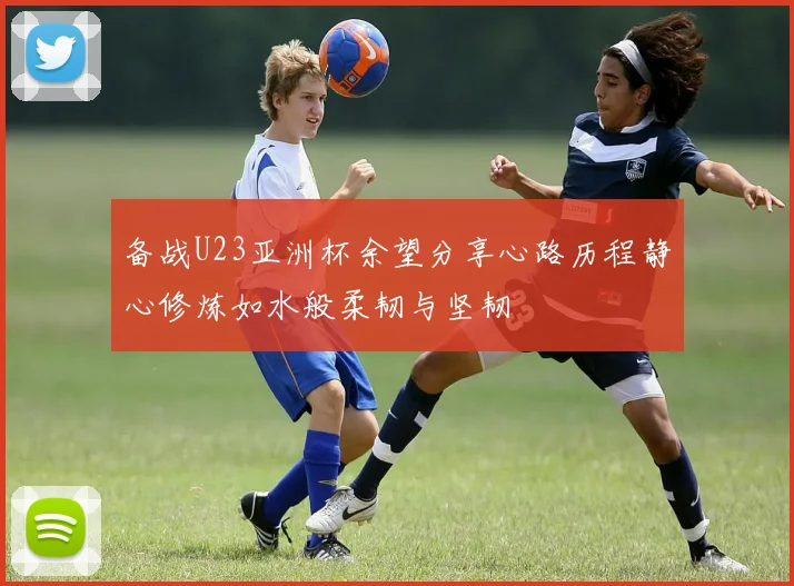 备战U23亚洲杯余望分享心路历程静心修炼如水般柔韧与坚韧