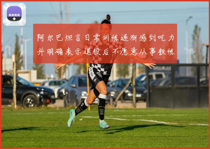 阿尔巴坦言日常训练逐渐感到吃力并明确表示退役后不愿意从事教练工作