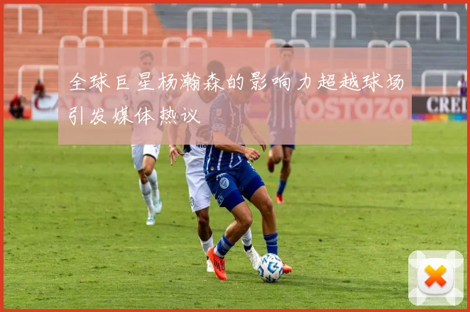 全球巨星杨瀚森的影响力超越球场引发媒体热议