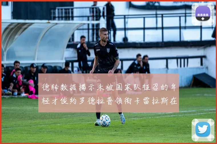 德转数据揭示未被国家队征召的年轻才俊约罗德拉普领衔卡雷拉斯在列