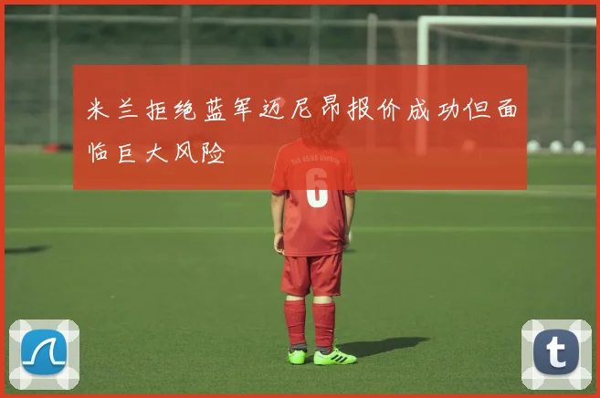 米兰拒绝蓝军迈尼昂报价成功但面临巨大风险