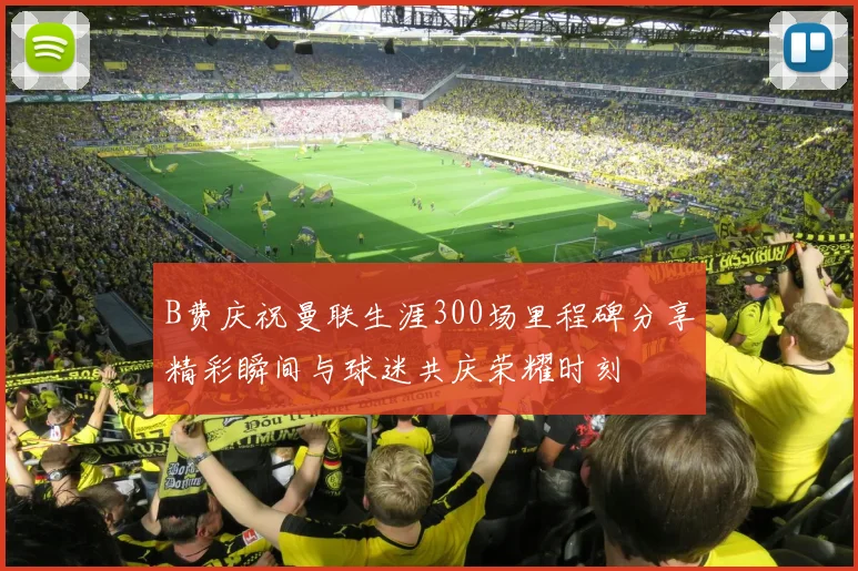 B费庆祝曼联生涯300场里程碑分享精彩瞬间与球迷共庆荣耀时刻