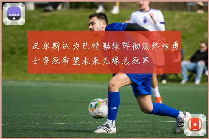 皮尔斯认为巴特勒缺阵彻底终结勇士争冠希望未来无缘总冠军