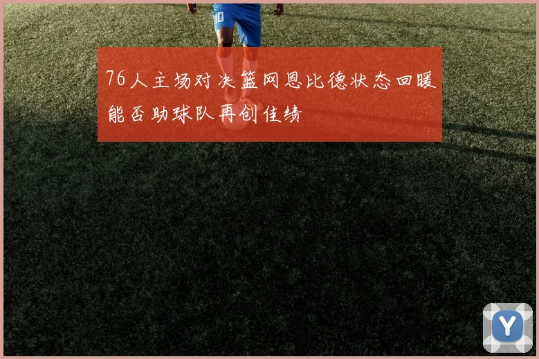 76人主场对决篮网恩比德状态回暖能否助球队再创佳绩