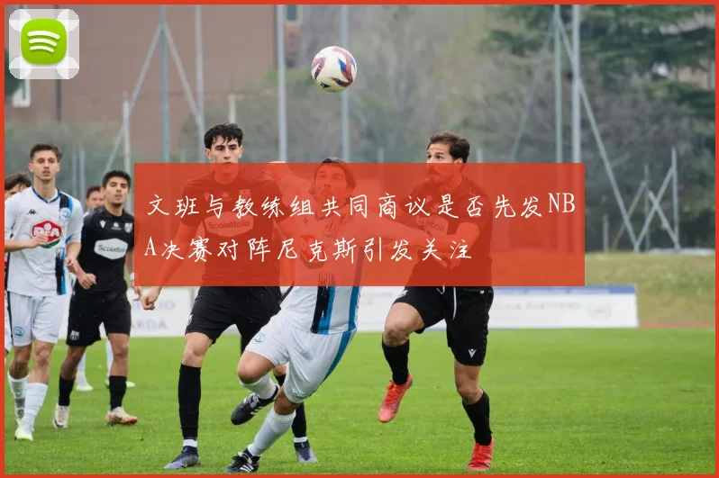 文班与教练组共同商议是否先发NBA决赛对阵尼克斯引发关注