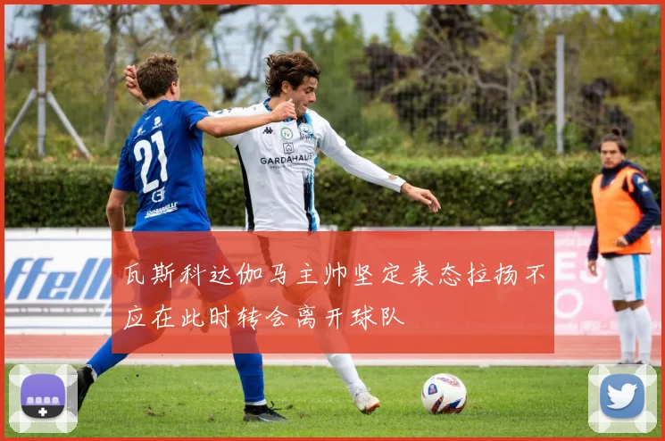 瓦斯科达伽马主帅坚定表态拉扬不应在此时转会离开球队