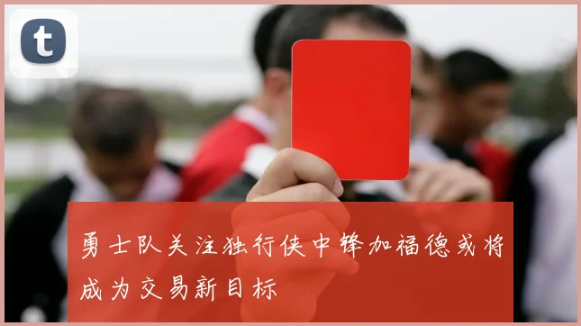 勇士队关注独行侠中锋加福德或将成为交易新目标