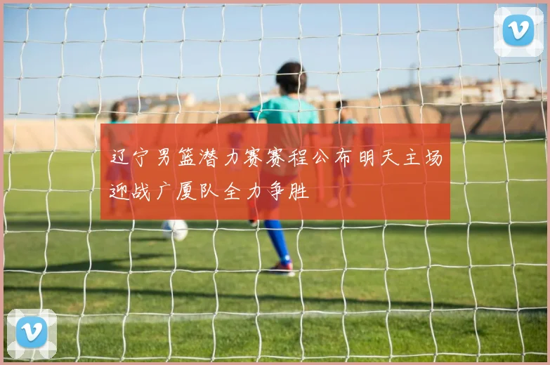 辽宁男篮潜力赛赛程公布明天主场迎战广厦队全力争胜