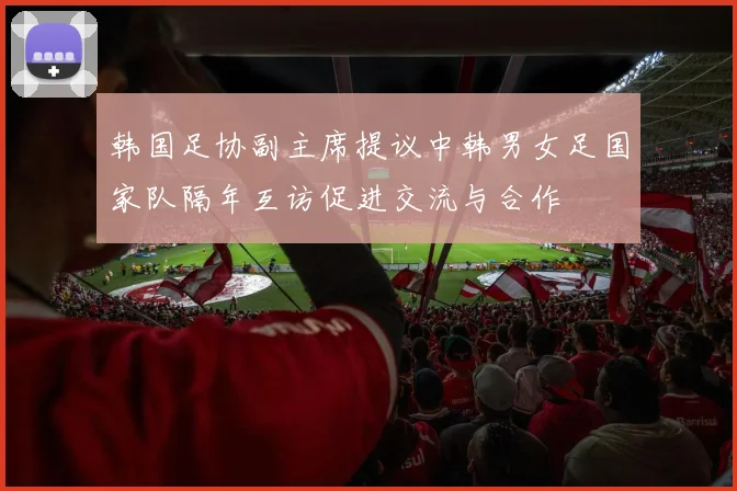 韩国足协副主席提议中韩男女足国家队隔年互访促进交流与合作