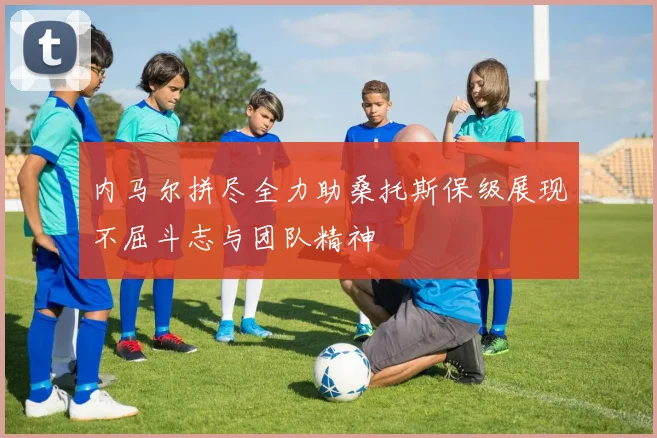 内马尔拼尽全力助桑托斯保级展现不屈斗志与团队精神