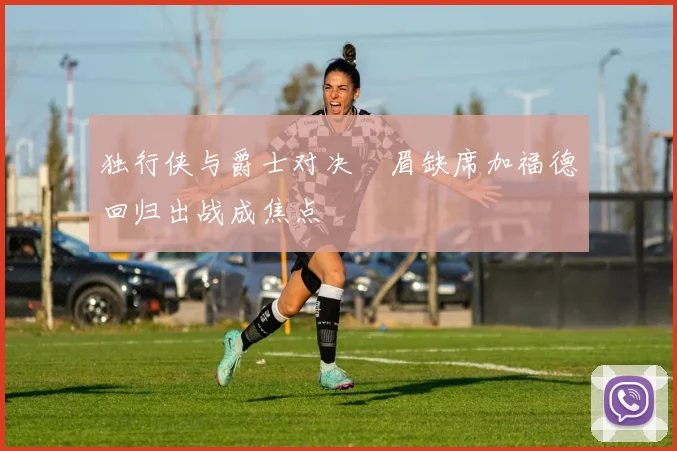 独行侠与爵士对决濃眉缺席加福德回归出战成焦点