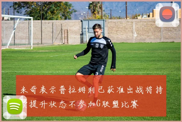 米奇表示普拉姆利已获准出战将持续提升状态不参加G联盟比赛