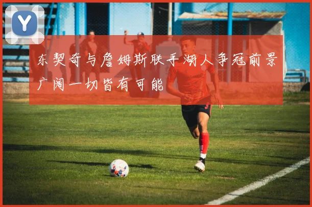 东契奇与詹姆斯联手湖人争冠前景广阔一切皆有可能