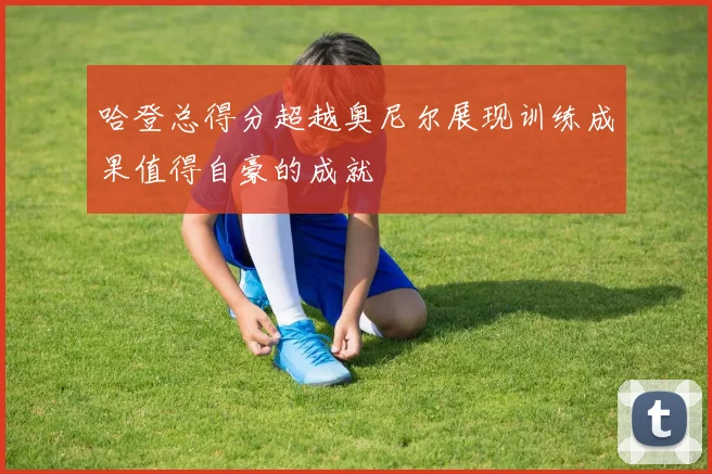 哈登总得分超越奥尼尔展现训练成果值得自豪的成就