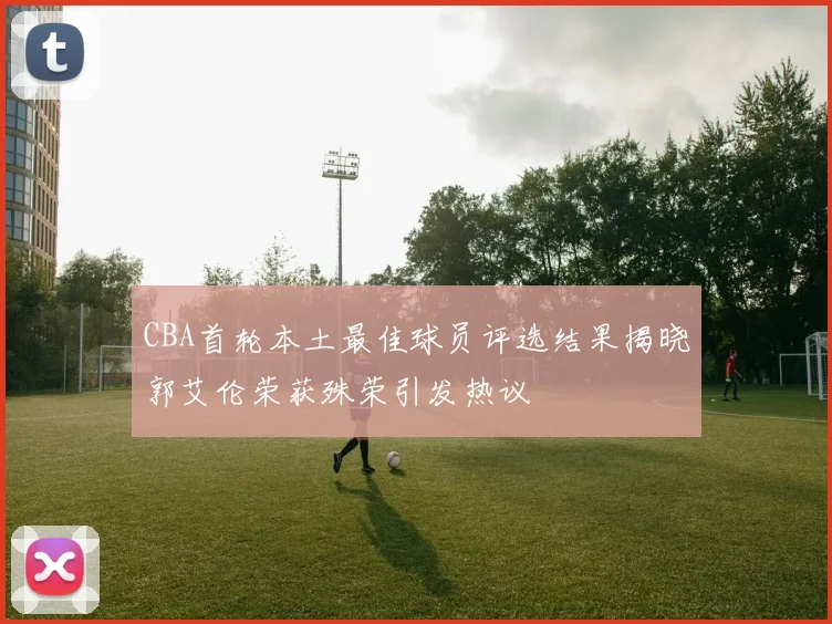 CBA首轮本土最佳球员评选结果揭晓郭艾伦荣获殊荣引发热议