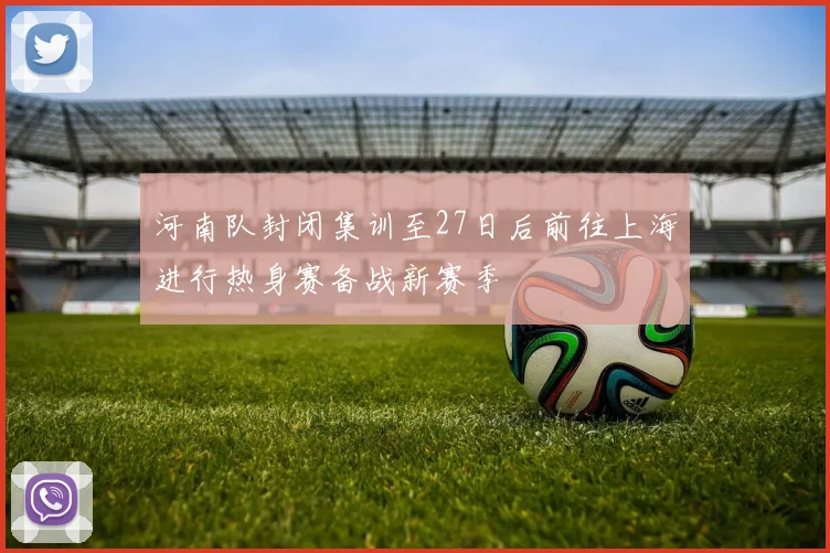 河南队封闭集训至27日后前往上海进行热身赛备战新赛季