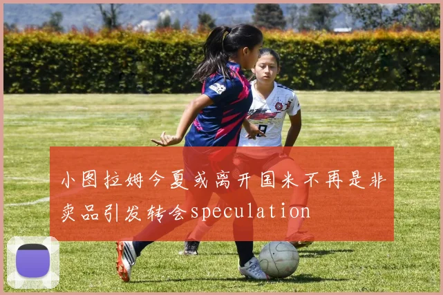 小图拉姆今夏或离开国米不再是非卖品引发转会speculation