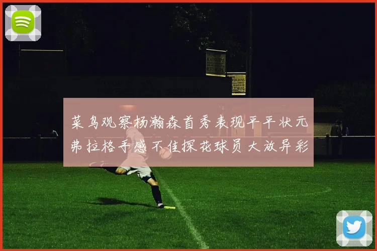 菜鸟观察杨瀚森首秀表现平平状元弗拉格手感不佳探花球员大放异彩砍下34分7篮板