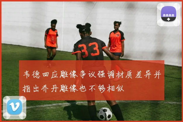 韦德回应雕像争议强调材质差异并指出乔丹雕像也不够相似