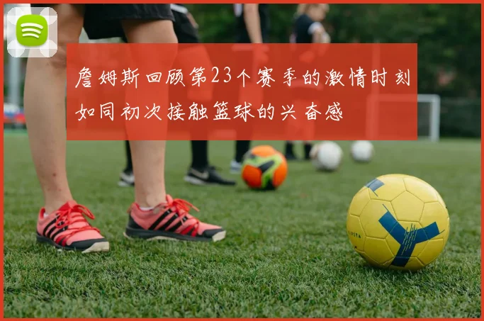 詹姆斯回顾第23个赛季的激情时刻如同初次接触篮球的兴奋感
