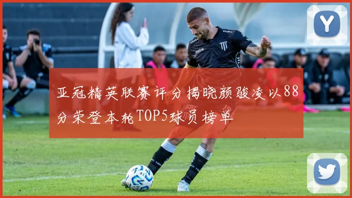 亚冠精英联赛评分揭晓颜骏凌以88分荣登本轮TOP5球员榜单