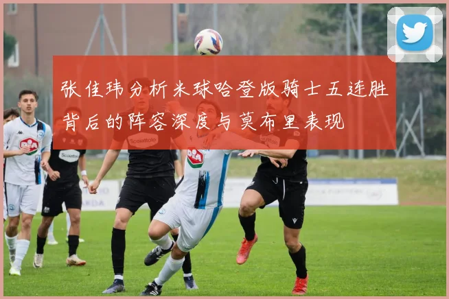 张佳玮分析米球哈登版骑士五连胜背后的阵容深度与莫布里表现