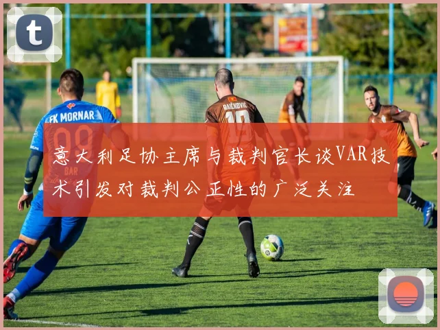 意大利足协主席与裁判官长谈VAR技术引发对裁判公正性的广泛关注