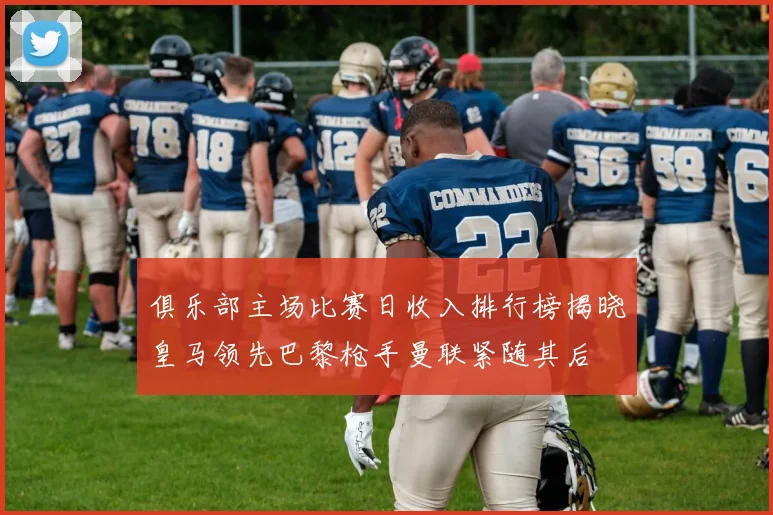俱乐部主场比赛日收入排行榜揭晓皇马领先巴黎枪手曼联紧随其后