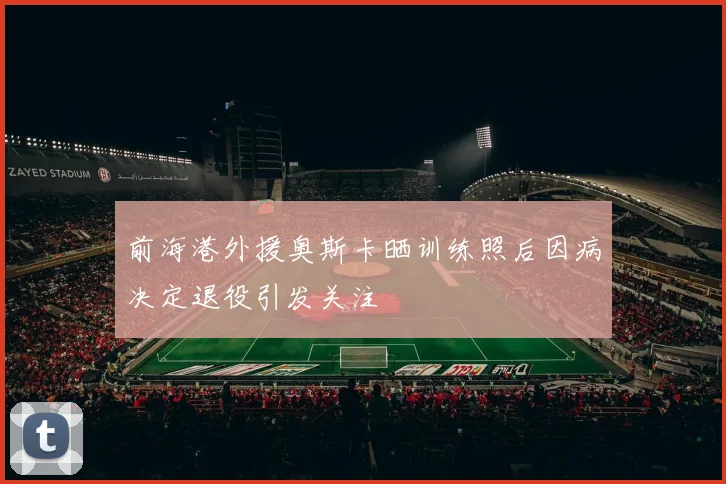 前海港外援奥斯卡晒训练照后因病决定退役引发关注