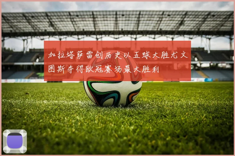 加拉塔萨雷创历史以五球大胜尤文图斯夺得欧冠赛场最大胜利