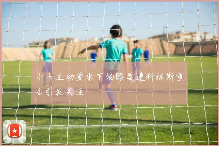 小卡主动要求下场膝盖遭科林斯重击引发关注