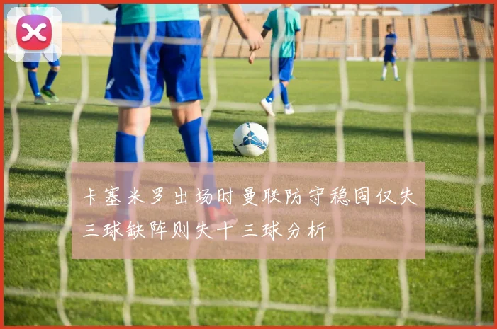卡塞米罗出场时曼联防守稳固仅失三球缺阵则失十三球分析
