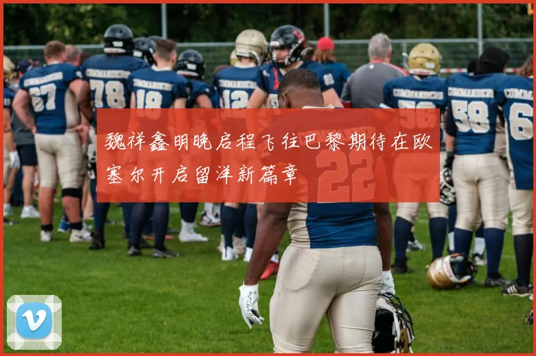 魏祥鑫明晚启程飞往巴黎期待在欧塞尔开启留洋新篇章