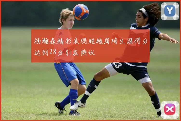 杨瀚森精彩表现超越周琦生涯得分达到28分引发热议