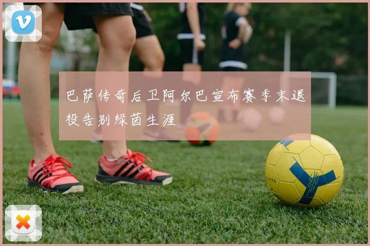 巴萨传奇后卫阿尔巴宣布赛季末退役告别绿茵生涯